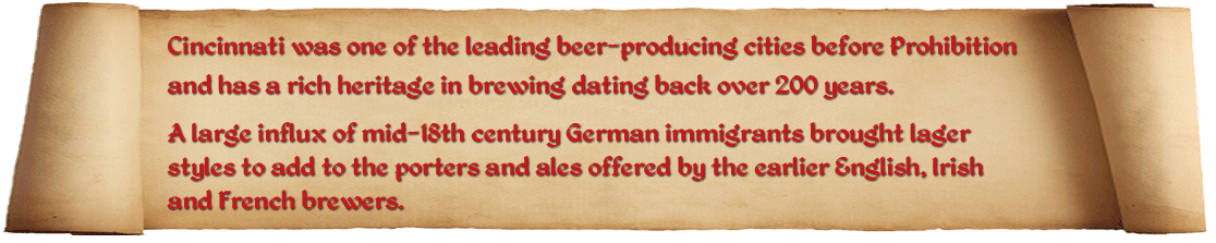 Cincinnati was one of the leading beer-producing cities before Prohibition and has a rich brewing heritage dating back over 200 years. A large influx of mid-18th century German immigrants brought lager styles to add to the porters and ales offered by the earlier British and French brewers.  The Cincinnati Brewing History Map documents those brewers from 1806-2006 with names and locations illustrated on a vintage Cincinnati street map. This site helps bring that map alive by adding more detail to individual brewers, along with frequent posts of some of their contributions (and escapades) to Cincinnati history.  Finally, we also a Google map of the current Cincinnati craft breweries which continue that great brewing tradition!